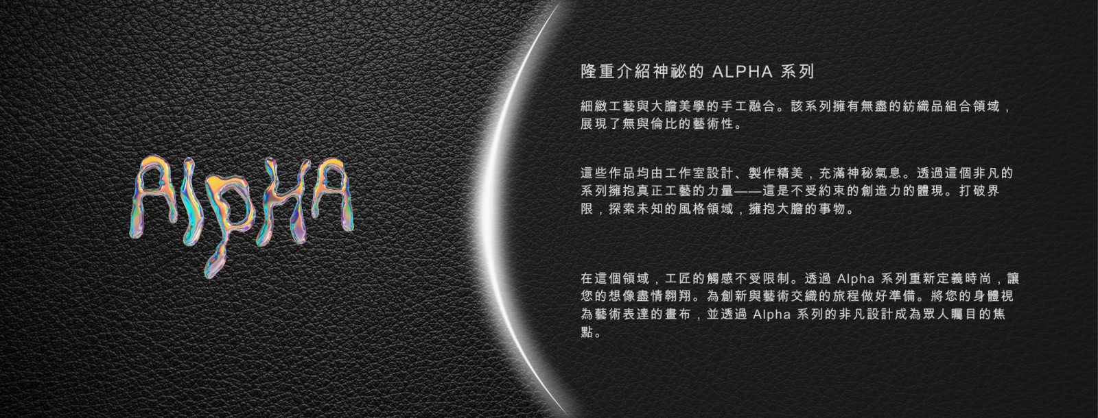 ALPHA - 揭開神秘的 Alpha 系列面紗  Alpha 系列融匠心手藝和大膽美學於一爐，以無窮的紡織組合展現無與倫比的藝術品味。由 Atelier 設計和精心製作，這些作品以神秘感迷人。  迎接真正工匠藝術的力量，與這個非凡的系列共振 — 是未受拘束的創意的具現，打破界限，探索風格的未知領域，擁抱大膽。  在這個領域，藝術家的觸摸無限，無拘無束。隨著 Alpha 系列，讓你的想像力高飛，重新定義時尚。準備好踏上一場創新和藝術交織的旅程。將你的身體視為工匠表達的畫布，以 Alpha 系列的非凡設計走入聚光燈下。  視覺衝擊  男士內褲攀升至視覺震撼的高度！